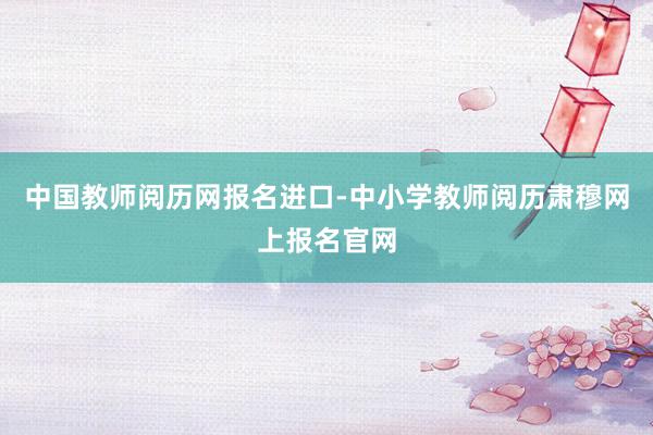 中国教师阅历网报名进口-中小学教师阅历肃穆网上报名官网